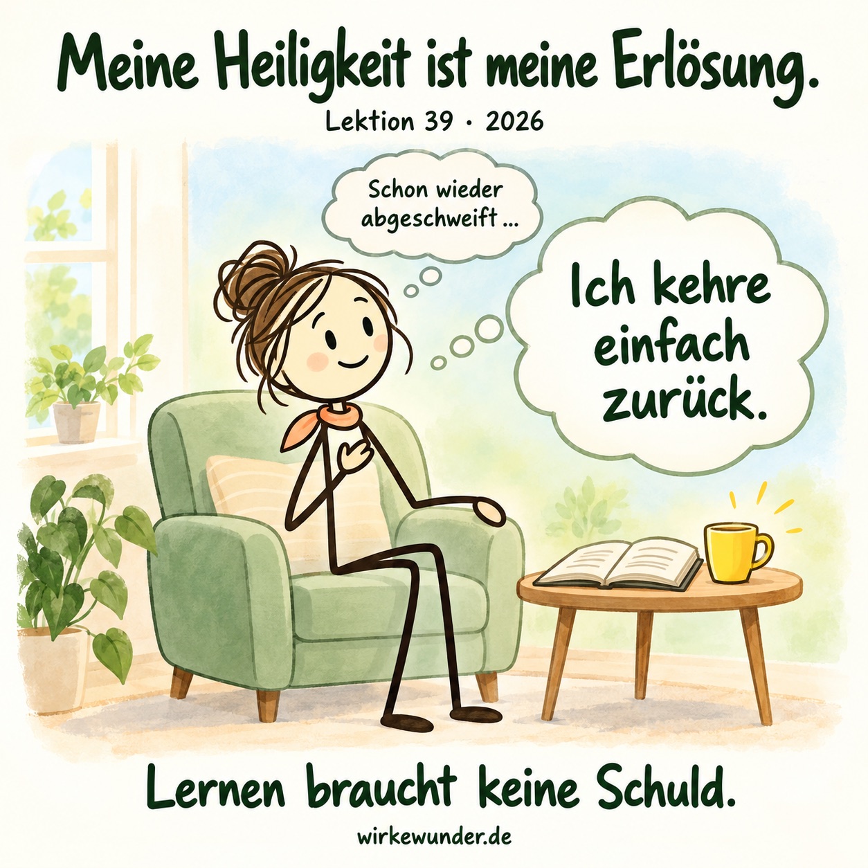 Eine freundliche weibliche Strichfigur sitzt mit apricotfarbenem Halstuch in einem grünen Sessel. Neben ihr stehen ein offenes Buch und eine gelbe Tasse. Sie bemerkt: „Schon wieder abgeschweift …“ und denkt: „Ich kehre einfach zurück.“ Darüber steht „Meine Heiligkeit ist meine Erlösung.“, darunter „Lernen braucht keine Schuld.“
